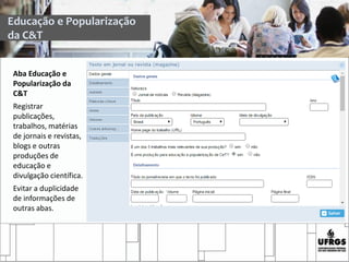 Aba Educação e
Popularização da
C&T
Registrar
publicações,
trabalhos, matérias
de jornais e revistas,
blogs e outras
produções de
educação e
divulgação científica.
Evitar a duplicidade
de informações de
outras abas.
Educação e Popularização
da C&T
 