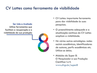 Ser Lido e Avaliado
Utilize ferramentas que
facilitem a recuperação e a
visibilidade da sua produção
CV Lattes como ferramenta de visibilidade
• CV Lattes: importante ferramenta
para dar visibilidade às suas
pesquisas.
• O preenchimento adequado e a
atualização contínua do CV Lattes
ampliam a visibilidade.
• Há várias outras estratégias: redes
sociais acadêmicas, identificadores
de autores, perfis acadêmicos etc.
Utilize-se delas.
• Módulos do Super 8:
O Pesquisador e sua Produção
Científica I e II.
www.ufrgs.br/super8
 