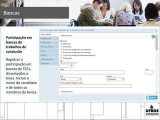 Participação em
bancas de
trabalhos de
conclusão
Registrar a
participação em
bancas de TCCs,
dissertações e
teses. Incluir o
nome do candidato
e de todos os
membros da banca.
Bancas
 
