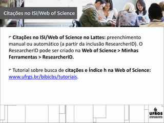 ⌐ Citações no ISI/Web of Science no Lattes: preenchimento
manual ou automático (a partir da inclusão ResearcherID). O
ResearcherID pode ser criado na Web of Science > Minhas
Ferramentas > ResearcherID.
⌐ Tutorial sobre busca de citações e Índice h na Web of Science:
www.ufrgs.br/bibicbs/tutoriais.
Citações no ISI/Web of Science
 