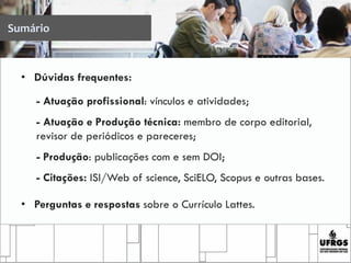 Sumário
• Dúvidas frequentes:
- Atuação profissional: vínculos e atividades;
- Atuação e Produção técnica: membro de corpo editorial,
revisor de periódicos e pareceres;
- Produção: publicações com e sem DOI;
- Citações: ISI/Web of science, SciELO, Scopus e outras bases.
• Perguntas e respostas sobre o Currículo Lattes.
 