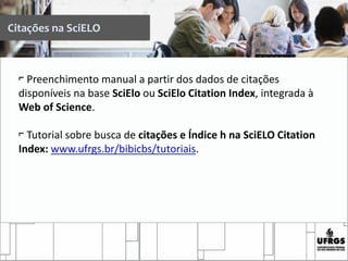 Citações na SciELO
⌐ Preenchimento manual a partir dos dados de citações
disponíveis na base SciElo ou SciElo Citation Index, integrada à
Web of Science.
⌐ Tutorial sobre busca de citações e Índice h na SciELO Citation
Index: www.ufrgs.br/bibicbs/tutoriais.
 