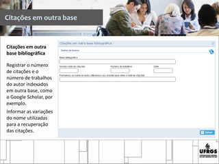 Citações em outra
base bibliográfica
Registrar o número
de citações e o
número de trabalhos
do autor indexados
em outra base, como
o Google Scholar, por
exemplo.
Informar as variações
do nome utilizadas
para a recuperação
das citações.
Citações em outra base
 
