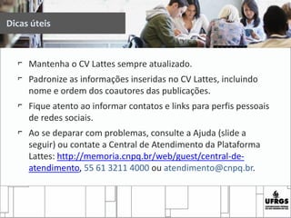 Dicas úteis
⌐ Mantenha o CV Lattes sempre atualizado.
⌐ Padronize as informações inseridas no CV Lattes, incluindo
nome e ordem dos coautores das publicações.
⌐ Fique atento ao informar contatos e links para perfis pessoais
de redes sociais.
⌐ Ao se deparar com problemas, consulte a Ajuda (slide a
seguir) ou contate a Central de Atendimento da Plataforma
Lattes: http://memoria.cnpq.br/web/guest/central-de-
atendimento, 55 61 3211 4000 ou atendimento@cnpq.br.
 