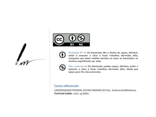 Atribuição BY — Os licenciados têm o direito de copiar, distribuir,
exibir e executar a obra e fazer trabalhos derivados dela,
conquanto que deem créditos devidos ao autor ou licenciador, na
maneira especificada por estes.
Não comercial — Os licenciados podem copiar, distribuir, exibir e
executar a obra e fazer trabalhos derivados dela, desde que
sejam para fins não-comerciais.
Como referenciar:
UNIVERSIDADE FEDERAL DO RIO GRANDE DO SUL. Sistema de Bibliotecas.
Currículo Lattes. 2020. 49 slides.
 