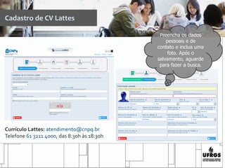 Cadastro de CV Lattes
Preencha os dados
pessoais e de
contato e inclua uma
foto. Após o
salvamento, aguarde
para fazer a busca.
Currículo Lattes: atendimento@cnpq.br
Telefone 61 3211 4000, das 8:30h às 18:30h
 