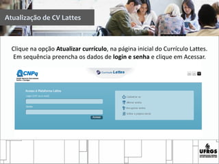 Atualização de CV Lattes
Clique na opção Atualizar currículo, na página inicial do Currículo Lattes.
Em sequência preencha os dados de login e senha e clique em Acessar.
 