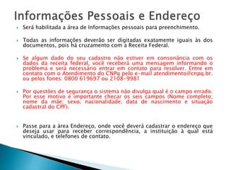  Será habilitada a área de Informações pessoais para preenchimento.
 Todas as informações deverão ser digitadas exatamente iguais às dos
documentos, pois há cruzamento com a Receita Federal.
 Se algum dado do seu cadastro não estiver em consonância com os
dados da receita federal, você receberá uma mensagem informando o
problema e será necessário entrar em contato para resolver. Entre em
contato com o Atendimento do CNPq pelo e-mail atendimento@cnpq.br.
ou pelos fones: 0800 619697 ou 2108-9981
 Por questões de segurança o sistema não divulga qual é o campo errado.
Por esse motivo é importante checar os seis campos (Nome completo;
nome da mãe; sexo; nacionalidade; data de nascimento e situação
cadastral do CPF).
 Passe para a área Endereço, onde você deverá cadastrar o endereço que
deseja usar para receber correspondência, a instituição à qual está
vinculado, e telefones de contato.
 