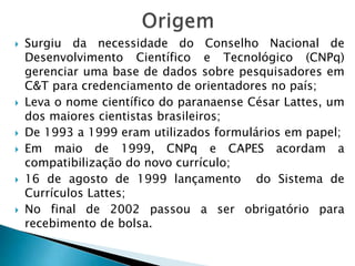  Surgiu da necessidade do Conselho Nacional de
Desenvolvimento Científico e Tecnológico (CNPq)
gerenciar uma base de dados sobre pesquisadores em
C&T para credenciamento de orientadores no país;
 Leva o nome científico do paranaense César Lattes, um
dos maiores cientistas brasileiros;
 De 1993 a 1999 eram utilizados formulários em papel;
 Em maio de 1999, CNPq e CAPES acordam a
compatibilização do novo currículo;
 16 de agosto de 1999 lançamento do Sistema de
Currículos Lattes;
 No final de 2002 passou a ser obrigatório para
recebimento de bolsa.
 