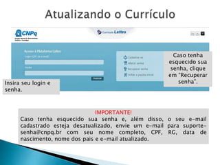 IMPORTANTE!
Caso tenha esquecido sua senha e, além disso, o seu e-mail
cadastrado esteja desatualizado, envie um e-mail para suporte-
senha@cnpq.br com seu nome completo, CPF, RG, data de
nascimento, nome dos pais e e-mail atualizado.
Caso tenha
esquecido sua
senha, clique
em “Recuperar
senha”.Insira seu login e
senha.
 