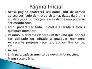  Nessa página aparecerá seu nome, URL de acesso
ao seu currículo dentro do sistema, datas da última
atualização e publicação: esses dados não poderão
ser modificados;
 Foto: poderá ser feito upload e alterada a foto a
qualquer momento;
 Resumo: o sistema elabora um Resumo que poderá
ser utilizado ou editado a qualquer momento;
Acrescente projetos recentes, apoios financeiros,
etc.
 Avisos;
 Link para cadastramento de novas informações;
 Menu secundário.
 