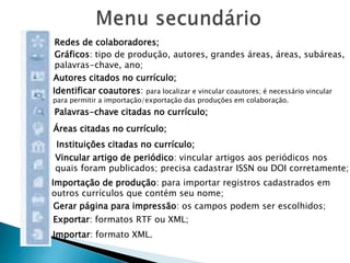 Redes de colaboradores;
Gráficos: tipo de produção, autores, grandes áreas, áreas, subáreas,
palavras-chave, ano;
Autores citados no currículo;
Identificar coautores: para localizar e vincular coautores; é necessário vincular
para permitir a importação/exportação das produções em colaboração.
Palavras-chave citadas no currículo;
Áreas citadas no currículo;
Instituições citadas no currículo;
Vincular artigo de periódico: vincular artigos aos periódicos nos
quais foram publicados; precisa cadastrar ISSN ou DOI corretamente;
Importação de produção: para importar registros cadastrados em
outros currículos que contém seu nome;
Gerar página para impressão: os campos podem ser escolhidos;
Exportar: formatos RTF ou XML;
Importar: formato XML.
 