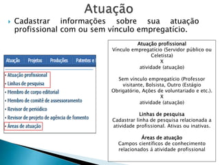  Cadastrar informações sobre sua atuação
profissional com ou sem vínculo empregatício.
Atuação profissional
Vínculo empregatício (Servidor público ou
Celetista)
X
atividade (atuação)
Sem vínculo empregatício (Professor
visitante, Bolsista, Outro (Estágio
Obrigatório, Ações de voluntariado e etc.).
X
atividade (atuação)
Linhas de pesquisa
Cadastrar linha de pesquisa relacionada a
atividade profissional. Ativas ou inativas.
Áreas de atuação
Campos científicos de conhecimento
relacionados á atividade profissional
 