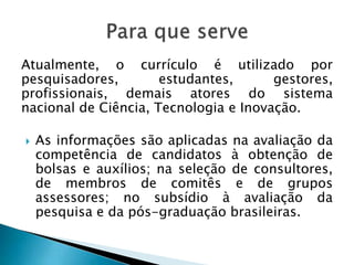 Atualmente, o currículo é utilizado por
pesquisadores, estudantes, gestores,
profissionais, demais atores do sistema
nacional de Ciência, Tecnologia e Inovação.
 As informações são aplicadas na avaliação da
competência de candidatos à obtenção de
bolsas e auxílios; na seleção de consultores,
de membros de comitês e de grupos
assessores; no subsídio à avaliação da
pesquisa e da pós-graduação brasileiras.
 