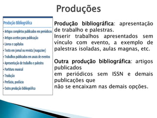 Produções
Produção bibliográfica: apresentação
de trabalho e palestras.
Inserir trabalhos apresentados sem
vínculo com evento, a exemplo de
palestras isoladas, aulas magnas, etc.
Outra produção bibliográfica: artigos
publicados
em periódicos sem ISSN e demais
publicações que
não se encaixam nas demais opções.
 