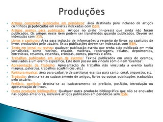  Artigos completos publicados em periódicos: área destinada para inclusão de artigos
científicos já publicados em revistas indexadas com ISSN.
 Artigos aceitos para publicação: Artigos no prelo (in-press) que ainda não foram
publicados. Os artigos neste item podem ser transferidos quando publicados. Devem ser
indexadas com ISSN.
 Livros e capítulos: Área para inclusão de informações a respeito de livros ou capítulos de
livros produzidos pelo usuário. Estas publicações devem ser indexadas com ISBN.
 Texto em jornal ou revista: qualquer publicação escrita que tenha sido publicada em meio
jornalístico, como roteiros, ensaios, matérias, reportagens, relatos, depoimentos,
entrevistas, resumos, resenhas, crônicas, contos, poemas e afins.
 Trabalhos publicados em anais de eventos: Textos publicados em anais de eventos,
vinculados a um evento específico. Este item possui um vínculo com o item “Eventos”.
 Apresentação de Trabalho: Apresentação de trabalho não vinculada a evento (aulas
magnas, palestras, trabalhos acadêmicos, etc.)
 Partitura musical: área para cadastro de partituras escritas para canto, coral, orquestra, etc.
 Tradução: destina-se ao cadastramento de artigos, livros ou outras publicações traduzidas
pelo usuário.
 Prefácio, posfácio: destina-se ao cadastramento de prefácio, posfácio, introdução ou
apresentação de livros.
 Outra produção bibliográfica: Qualquer outra produção bibliográfica que não se enquadre
nas opções anteriores, inclusive artigos publicados em periódicos sem ISSN.
 