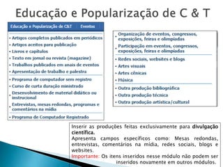 Inserir as produções feitas exclusivamente para divulgação
científica.
Apresenta campos específicos como: Mesas redondas,
entrevistas, comentários na mídia, redes sociais, blogs e
websites.
Importante: Os itens inseridos nesse módulo não podem ser
inseridos novamente em outros módulos.
 