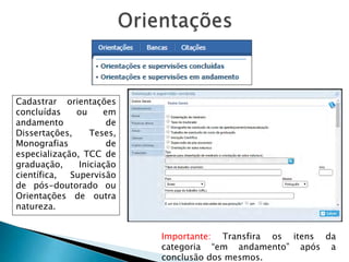 Cadastrar orientações
concluídas ou em
andamento de
Dissertações, Teses,
Monografias de
especialização, TCC de
graduação, Iniciação
científica, Supervisão
de pós-doutorado ou
Orientações de outra
natureza.
Importante: Transfira os itens da
categoria “em andamento” após a
conclusão dos mesmos.
 