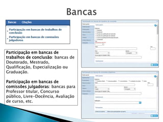 Participação em bancas de
trabalhos de conclusão: bancas de
Doutorado, Mestrado,
Qualificação, Especialização ou
Graduação.
Participação em bancas de
comissões julgadoras: bancas para
Professor titular, Concurso
público, Livre-Docência, Avaliação
de curso, etc.
 