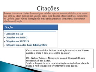 Cadastro manual dos índices de citação do autor em 3 bases
padrão e mais 1 base de escolha do autor.
ISI - Web of Science: Necessário possuir ResearchID para
recuperação dos dados.
Scielo e Scopus: Inserir total de citações e trabalhos, data da
busca e nome usado no levantamento dos dados.
 