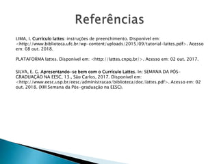 LIMA, I. Currículo lattes: instruções de preenchimento. Disponível em:
<http://www.biblioteca.ufc.br/wp-content/uploads/2015/09/tutorial-lattes.pdf>. Acesso
em: 08 out. 2018.
PLATAFORMA lattes. Disponível em: <http://lattes.cnpq.br/>. Acesso em: 02 out. 2017.
SILVA, E. G. Apresentando-se bem com o Currículo Lattes. In: SEMANA DA PÓS-
GRADUAÇÃO NA EESC, 13., São Carlos, 2017. Disponível em:
<http://www.eesc.usp.br/eesc/administracao/biblioteca/doc/lattes.pdf>. Acesso em: 02
out. 2018. (XIII Semana da Pós-graduação na EESC).
 