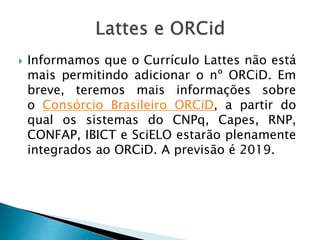  Informamos que o Currículo Lattes não está
mais permitindo adicionar o nº ORCiD. Em
breve, teremos mais informações sobre
o Consórcio Brasileiro ORCiD, a partir do
qual os sistemas do CNPq, Capes, RNP,
CONFAP, IBICT e SciELO estarão plenamente
integrados ao ORCiD. A previsão é 2019.
 