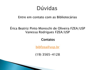 Entre em contato com as Bibliotecárias
Érica Beatriz Pinto Moreschi de Oliveira FZEA/USP
Vanessa Rodrigues FZEA/USP
Contatos
bibfzea@usp.br
(19) 3565-4128
 