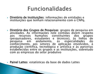  Diretório de Instituições: informações de entidades e
instituições que tenham relacionamento com o CNPq.
 Diretório dos Grupos de Pesquisas: grupos de pesquisa em
atividades. As informações nele contidas dizem respeito
aos recursos humanos constituintes dos grupos
(pesquisadores, estudantes e técnicos), às linhas de
pesquisa em andamento, às especialidades do
conhecimento, aos setores de aplicação envolvidos, à
produção científica, tecnológica e artística e às parcerias
estabelecidas entre os grupos e as instituições, sobretudo
com as empresas do setor produtivo
 Painel Lattes: estatísticas da base de dados Lattes
 