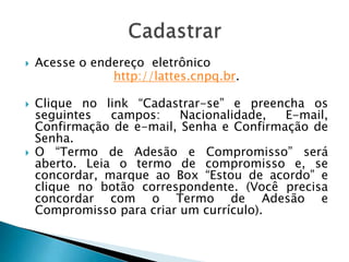  Acesse o endereço eletrônico
http://lattes.cnpq.br.
 Clique no link “Cadastrar-se” e preencha os
seguintes campos: Nacionalidade, E-mail,
Confirmação de e-mail, Senha e Confirmação de
Senha.
 O “Termo de Adesão e Compromisso” será
aberto. Leia o termo de compromisso e, se
concordar, marque ao Box “Estou de acordo” e
clique no botão correspondente. (Você precisa
concordar com o Termo de Adesão e
Compromisso para criar um currículo).
 