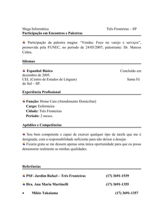 Mega Informática Três Fronteiras – SP
Participação em Encontros e Palestras
Participação da palestra magna: “Vendas: Foco no varejo e serviços”,
promovida pela FUNEC, no período de 24/05/2007; palestrante: Dr. Marcos
Cobra.
Idiomas
Espanhol Básico Concluído em
dezembro de 2005.
CEL (Centro de Estudos de Línguas) Santa Fé
do Sul – SP.
Experiência Profissional
Função: Home Care (Atendimento Domiciliar)
Cargo: Enfermeira
Cidade: Três Fronteiras
Período: 2 meses.
Aptidões e Competências
Sou bem competente e capaz de exercer qualquer tipo de tarefa que me é
designada, com a responsabilidade suficiente para não deixar a desejar.
Ficaria grata se me dessem apenas uma única oportunidade para que eu possa
demonstrar realmente as minhas qualidades.
Referências
PSF- Jardim Rafael – Três Fronteiras (17) 3691-1539
Dra. Ana Maria Martinelli (17) 3691-1355
• Mikio Takaiama (17) 3691-1357
 