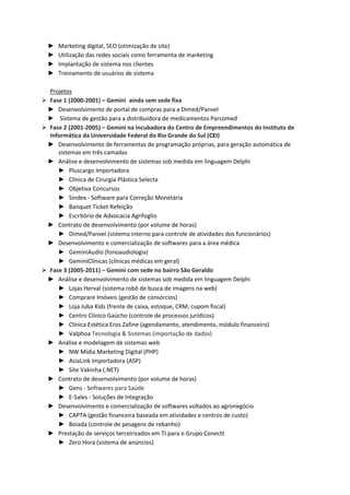 ► Parcerias multidisciplinares (publicitários, designers de produto, produtores gráficos,
    agentes de marketing promocional, produtores de eventos, representantes comerciais)
  ► Elaboração de material de apresentação
  ► Plano de negócios
  ► Pesquisa de mercado
  ► Teste do produto em evento, com questionário de satisfação
  ► Prospecção de clientes
  ► Análise e interatividade através das redes sociais (clientes, parceiros de negócio,
    representantes comerciais)
  ► Campanhas de links patrocinados
  ► Monitoramento de site
  ► Monitoramento de redes sociais
  ► Canal de vídeos com conteúdo segmentado

  Site do produto
  ► www.peesy.com.br

  Participação em eventos de inovação/empreendedorismo
  ► Maratona de Empreendedorismo - UFRGS
  ► Pitch me up - TecnoPuc
  ► Startup Rio Meetup - Rio de Janeiro

         Criação e Design - Ferramentas
         ► Gimp (Editor de imagens)
         ► Sony Vegas (Editor de vídeos)



2000-2011 – Sócio-Diretor – Gemini Integração de Sistemas, Porto Alegre/RS

  Atividades
  ► Relacionamento direto com clientes
  ► Análise e desenvolvimento de sistemas
  ► Gerência de projetos
  ► Manutenção e documentação de sistemas
  ► Consultoria em TI
  ► Atividades administrativas da empresa
  ► Importação/exportação de dados
  ► Stored procedures e funções de banco de dados
  ► Elaboração de Plano de Negócio
  ► Participação em feiras de negócios
  ► Eventos de empreendedorismo
  ► Planejamento estratégico
  ► Prospecção de clientes
  ► Participação em licitações públicas
  ► Elaboração de material de divulgação (folders, vídeo)
  ► Trabalho em parceria com web designers
 