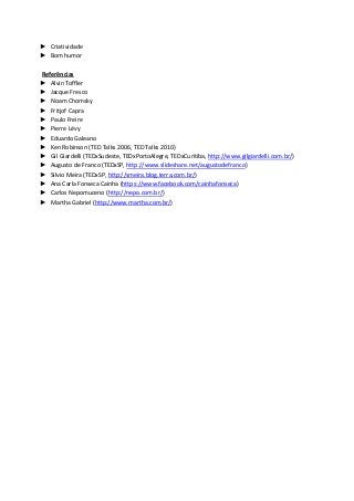 ► Criatividade
► Bom humor

Referências
► Alvin Toffler
► Jacque Fresco
► Noam Chomsky
► Fritjof Capra
► Paulo Freire
► Pierre Lévy
► Eduardo Galeano
► Ken Robinson (TED Talks 2006, TED Talks 2010)
► Gil Giardelli (TEDxSudeste, TEDxPortoAlegre, TEDxCuritiba, http://www.gilgiardelli.com.br/)
► Augusto de Franco (TEDxSP, http://www.slideshare.net/augustodefranco)
► Silvio Meira (TEDxSP, http://smeira.blog.terra.com.br/)
► Ana Carla Fonseca Cainha (https://www.facebook.com/cainhafonseca)
► Carlos Nepomuceno (http://nepo.com.br/)
► Martha Gabriel (http://www.martha.com.br/)
 