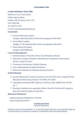 Curriculum Vitae

Luzimar Rodrigues Nunes Filho
Brasileiro, 21 anos, União Estável.
Cidade: Itapecuru Mirim
Endereço: BR 222, Bairro: D.E.R S/N,
CEP: 65485-000.
Tel. (98) 8771-2104
E-mail: luzimarrodrygues@hotmail.com
Escolaridade:

     Ensino Fundamental Completo
        Entidade: Isabela Maria Barros Cabral de Lima (Igarapé do Meio-MA)
    Ensino Médio Completo
       Entidade: C.E.Drª Agostinha Melo Correia Lima (Igarapé do Meio-MA)
    Ensino Superior Incompleto
       Entidade: FAENTEPRE-MA
Cursos Profissionalizantes:
    Informática Básica ( Word, Power Point, Excel, Photoshop e Internet)
    Informática Avançada ( Montagem e Manutenção de Computadores, Rede Cabeada,
       Wireless e Edição de Vídeos.
    Treinamento Associativismo e Relações Humanas
    Curso Aperfeiçoamento de Analista de Sistemas
    Professor de Laboratório de Informática (Sistema Windows)
Perfil Profissional:

    Secretaria Municipal de Assistência Social de Centro Novo-MA: Gestor e Operador Master
       Municipal do Bolsa Família, Período: 13/01/2009 a 30/11/2010.
    Capacitações da Gestão do PBF, (Aplicativos CadÚnico, Sibec, SigPBF, Sasf, CECAD
       etc...)
    Municípios trabalhados com capacitações, Montes Altos-MA, São Bento-MA, Igarapé do
       Meio-MA, Codó-MA, Matões do Norte-MA...
Referências Profissionais:

  Adalberto de Freitas (98)88885726 - 91262709
   Marcio Welde (98) 81695717
                                      Considerações Finais
                                      Prezado(s) Senhor(es)

Venho por meio de este encaminhar a V. Sª, meu Curriculum Vitae para vossa apreciação, tendo em
vista meu interesse em ingressar no quadro de Colaboradores desta conceituada empresa.
 