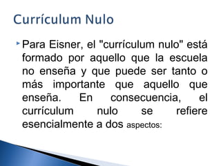 Para Eisner, el "currículum nulo" está 
formado por aquello que la escuela 
no enseña y que puede ser tanto o 
más importante que aquello que 
enseña. En consecuencia, el 
currículum nulo se refiere 
esencialmente a dos aspectos: 
 