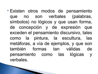 Existen otros modos de pensamiento 
que no son verbales (palabras, 
símbolos) no lógicos y que usan forma, 
de concepción y de expresión que 
exceden el pensamiento discursivo, tales 
como la pintura, la escultura, las 
metáforas, a vía de ejemplos, y que son 
también formas tan válidas de 
pensamiento como las lógicas y 
verbales. 
 