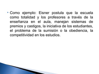  Como ejemplo: Eisner postula que la escuela 
como totalidad y los profesores a través de la 
enseñanza en el aula, manejan sistemas de 
premios y castigos, la iniciativa de los estudiantes, 
el problema de la sumisión o la obediencia, la 
competitividad en los estudios. 
 