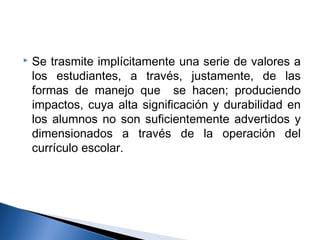  Se trasmite implícitamente una serie de valores a 
los estudiantes, a través, justamente, de las 
formas de manejo que se hacen; produciendo 
impactos, cuya alta significación y durabilidad en 
los alumnos no son suficientemente advertidos y 
dimensionados a través de la operación del 
currículo escolar. 
 