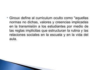  Giroux define al currículum oculto como "aquellas 
normas no dichas, valores y creencias implicadas 
en la transmisión a los estudiantes por medio de 
las reglas implícitas que estructuran la rutina y las 
relaciones sociales en la escuela y en la vida del 
aula. 
