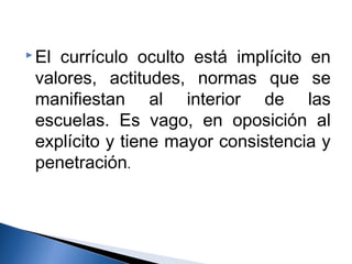 El currículo oculto está implícito en 
valores, actitudes, normas que se 
manifiestan al interior de las 
escuelas. Es vago, en oposición al 
explícito y tiene mayor consistencia y 
penetración. 
 