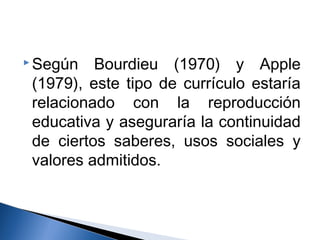 Según Bourdieu (1970) y Apple 
(1979), este tipo de currículo estaría 
relacionado con la reproducción 
educativa y aseguraría la continuidad 
de ciertos saberes, usos sociales y 
valores admitidos. 
 