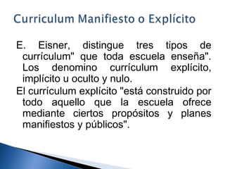 E. Eisner, distingue tres tipos de 
currículum" que toda escuela enseña". 
Los denomino currículum explícito, 
implícito u oculto y nulo. 
El currículum explícito "está construido por 
todo aquello que la escuela ofrece 
mediante ciertos propósitos y planes 
manifiestos y públicos". 
 