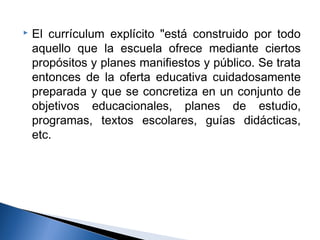  El currículum explícito "está construido por todo 
aquello que la escuela ofrece mediante ciertos 
propósitos y planes manifiestos y público. Se trata 
entonces de la oferta educativa cuidadosamente 
preparada y que se concretiza en un conjunto de 
objetivos educacionales, planes de estudio, 
programas, textos escolares, guías didácticas, 
etc. 
 