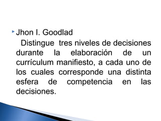 Jhon I. Goodlad 
Distingue tres niveles de decisiones 
durante la elaboración de un 
currículum manifiesto, a cada uno de 
los cuales corresponde una distinta 
esfera de competencia en las 
decisiones. 
 