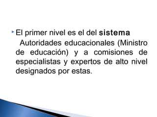 El primer nivel es el del sistema 
Autoridades educacionales (Ministro 
de educación) y a comisiones de 
especialistas y expertos de alto nivel 
designados por estas. 
 