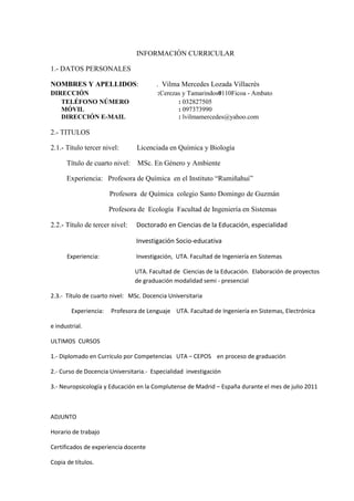INFORMACIÓN CURRICULAR

1.- DATOS PERSONALES

NOMBRES Y APELLIDOS:                   . Vilma Mercedes Lozada Villacrés
DIRECCIÓN                               :Cerezas y Tamarindos0110Ficoa - Ambato
   TELÉFONO NÚMERO                             : 032827505
   MÓVIL                                       : 097373990
   DIRECCIÓN E-MAIL                            : lvilmamercedes@yahoo.com

2.- TITULOS

2.1.- Título tercer nivel:      Licenciada en Química y Biología

      Título de cuarto nivel:   MSc. En Género y Ambiente

      Experiencia: Profesora de Química en el Instituto “Rumiñahui”

                       Profesora de Química colegio Santo Domingo de Guzmán

                       Profesora de Ecología Facultad de Ingeniería en Sistemas

2.2.- Título de tercer nivel:   Doctorado en Ciencias de la Educación, especialidad

                                Investigación Socio-educativa

      Experiencia:              Investigación, UTA. Facultad de Ingeniería en Sistemas

                                UTA. Facultad de Ciencias de la Educación. Elaboración de proyectos
                                de graduación modalidad semi - presencial

2.3.- Título de cuarto nivel: MSc. Docencia Universitaria

        Experiencia:   Profesora de Lenguaje UTA. Facultad de Ingeniería en Sistemas, Electrónica

e industrial.

ULTIMOS CURSOS

1.- Diplomado en Currículo por Competencias UTA – CEPOS en proceso de graduación

2.- Curso de Docencia Universitaria.- Especialidad investigación

3.- Neuropsicología y Educación en la Complutense de Madrid – España durante el mes de julio 2011



ADJUNTO

Horario de trabajo

Certificados de experiencia docente

Copia de títulos.
 