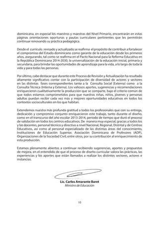 10
MINISTERIO DE EDUCACIÓN
dominicana, en especial los maestros y maestras del Nivel Primario, encontrarán en estas
páginas orientaciones oportunas y pautas curriculares pertinentes que les permitirán
continuar renovando su práctica pedagógica.
Desde el currículo revisado y actualizado se reafirma el propósito de contribuir a fortalecer
el compromiso del Estado dominicano como garante de la educación desde los primeros
años, asegurando, tal como se reafirma en el Pacto Nacional para la Reforma Educativa en
la República Dominicana 2014-2030, la universalización de la educación inicial, primaria y
secundaria, para brindar las oportunidades de aprendizaje para la vida, a lo largo de toda la
vida y para todas las personas.
Por último, cabe destacar que durante este Proceso de Revisión y Actualización ha resultado
altamente significativo contar con la participación de diversidad de actores y sectores
en las distintas fases correspondientes tanto a la Consulta Social (Externa) como a la
Consulta Técnica (Interna y Externa). Los valiosos aportes, sugerencias y recomendaciones
enriquecieron cualitativamente la producción que se comparte, bajo el criterio común de
que todos estamos comprometidos para que nuestras niñas, niños, jóvenes y personas
adultas puedan recibir cada vez más y mejores oportunidades educativas en todos los
contextos socioculturales en los que habitan.
Extendemos nuestra más profunda gratitud a todos los profesionales que con su entrega,
dedicación y compromiso conjunto enriquecieron este trabajo, tanto durante el diseño,
como en el transcurso del año escolar 2013-2014, período de tiempo que duró el proceso
de validación en todos los centros educativos. De manera muy especial, gracias a todos los
y las docentes, personal técnico y directivo a nivel Nacional, Regional, Distrital y de Centros
Educativos, así como al personal especializado de las distintas áreas del conocimiento,
Instituciones de Educación Superior, Asociación Dominicana de Profesores (ADP),
Organizaciones de la Sociedad Civil, entre otros, por su contribución al enriquecimiento de
esta producción.
Estamos plenamente abiertos a continuar recibiendo sugerencias, aportes y propuestas
de mejora, en el entendido de que el proceso de diseño curricular valora las prácticas, las
experiencias y los aportes que están llamados a realizar los distintos sectores, actores e
instancias.
Lic. Carlos Amarante Baret
Ministro de Educación
 