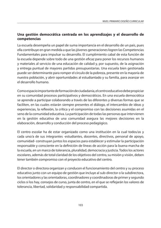 NIVEL PRIMARIO DISEÑO CURRICULAR
103
Una gestión democrática centrada en los aprendizajes y el desarrollo de
competencias
La escuela desempeña un papel de suma importancia en el desarrollo de un país, pues
ella contribuye en gran medida a que las jóvenes generaciones logren las Competencias
Fundamentales para impulsar su desarrollo. El cumplimiento cabal de esta función de
la escuela depende sobre todo de una gestión eficaz para poner los recursos humanos
y materiales al servicio de una educación de calidad y, por supuesto, de la asignación
y entrega puntual de mayores partidas presupuestarias. Una escuela bien gestionada
puede ser determinante para romper el círculo de la pobreza, presente en la mayoría de
nuestra población, y abrir oportunidades al estudiantado y su familia, para avanzar en
el desarrollo humano.
Comoespacioimportantedeformacióndeciudadanía,elcentroeducativodebepropiciar
en su comunidad procesos participativos y democráticos. En una escuela democrática
se aprende a participar colaborando a través de las diferentes y diversas formas que se
faciliten, en las cuales estarán siempre presentes el diálogo, el intercambio de ideas y
experiencias, la reflexión, la crítica y el compromiso con las decisiones asumidas en el
seno de la comunidad educativa. La participación de todas las personas que intervienen
en la gestión educativa de una comunidad asegura las mejores decisiones en la
elaboración, desarrollo y conducción del proceso pedagógico.
El centro escolar ha de estar organizado como una institución en la cual todos/as y
cada uno/a de sus integrantes -estudiantes, docentes, directivos, personal de apoyo,
comunidad- construyan juntos los espacios para establecer y estimular la participación
responsable y consciente en la definición de líneas de acción para la buena marcha de
la escuela, en un marco de tolerancia, pluralidad, democracia y justicia.Todos los actores
escolares, además de total claridad de los objetivos del centro, su misión y visión, deben
tener también compromiso con el proyecto educativo del centro.
El director o directora organizan y conducen el funcionamiento del centro y su proceso
educativo junto con un equipo de gestión que incluye al sub-director o la subdirectora,
los orientadores y las orientadoras, coordinadores y coordinadoras de primer y segundo
ciclos si los hay, consejos de curso, junta de centro, en el que se reflejarán los valores de
tolerancia, libertad, solidaridad y responsabilidad compartida.
 