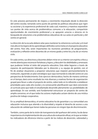 NIVEL PRIMARIO DISEÑO CURRICULAR
105
En este proceso permanente de mejora y crecimiento impulsado desde la dirección
del centro escolar, tomando como punto de partida las políticas educativas que rigen
su accionar y la experiencia profesional de cada cual, maestros y maestras expondrán
sus puntos de vista acerca de problemáticas comunes a la educación, compartirán
oportunidades de crecimiento profesional y se apoyarán unos/as a otros/as en la
búsqueda de soluciones a las problemáticas educativas de sus aulas en particular y del
centro en general.
La dirección de la escuela deberá velar para mantener la coherencia curricular y el nivel
másaltoenloslogrosdelosaprendizajesdefinidoscomometasenelproyectoeducativo
del centro. Para ello, serán importantes las reuniones periódicas de programación,
evaluación y reflexión entre docentes de un mismo grado y entre los y las de un mismo
ciclo.
En cada centro, sus directivos y docentes deben mirar en su interior con espíritu crítico y
mente abierta para reconocer fortalezas y logros, y descubrir las debilidades y amenazas
que pudieran limitar el éxito del proyecto educativo. Esto debe lograrse a través de
espacios de participación liderados por la dirección y su equipo de gestión, con el
fin de analizar situaciones y proponer soluciones que mejoren permanentemente la
institución, siguiendo un plan estratégico que vaya normando la vida del centro en una
perspectiva de fortalecimiento. Este ejercicio democrático, hecho de manera continua
en el tiempo, dará como resultado las más diversas y creativas formas de organización
grupal para llevar a cabo el proyecto de centro, sobre todo en lo referente a establecer
prioridades para cada año escolar y la consecuente planificación que dará concreción
al currículo para que todo el estudiantado desarrolle plenamente sus posibilidades de
aprendizaje. En ese sentido, será fundamental estructurar un proyecto de centro de
amplio consenso, en el que todos los actores implicados actúen dentro de una mística
positiva de trabajo cooperativo.
En su amplitud democrática, el centro educativo ha de garantizar a su comunidad una
educación inclusiva que atienda a la diversidad y respete el derecho de acceso a una
educación de calidad que tienen todas las personas sin ningún tipo de discriminación.
También, como parte de la visión de transparencia del quehacer del centro, ha de darse
importancia a la implementación de una cultura de evaluación eficaz, en la que se midan
los indicadores de eficiencia interna a partir de los índices de deserción, sobreedad y
 