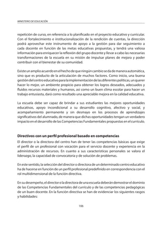 106
MINISTERIO DE EDUCACIÓN
repetición de curso, en referencia a lo planificado en el proyecto educativo y curricular.
Con el fortalecimiento e institucionalización de la rendición de cuentas, la dirección
podrá aprovechar este instrumento de apoyo a la gestión para dar seguimiento a
cada docente en función de las metas educativas propuestas, y tendrá una valiosa
información para enriquecer la reflexión del grupo docente y llevar a cabo las necesarias
transformaciones de la escuela en su misión de impulsar planes de mejora y poder
contribuir con el bienestar de su comunidad.
Existeunamplioacuerdoenelhechodequeningúncambiosedademaneraautomática,
sino que es producto de la articulación de muchos factores. Como inicio, una buena
gestióndelcentroeducativoparalaimplementacióndelasdiferentespolíticas,unquerer
hacer lo mejor, un ambiente propicio para obtener los logros deseados, adecuados y
fluidos recursos materiales y humanos, así como un buen clima escolar para hacer un
trabajo entusiasta, dará como resultado una apreciable mejora en la calidad educativa.
La escuela debe ser capaz de brindar a sus estudiantes las mejores oportunidades
educativas, apoyo incondicional a su desarrollo cognitivo, afectivo y social, y
acompañamiento permanente y sin desmayo en los procesos de aprendizajes
significativos del alumnado, de manera que dichas oportunidades tengan un verdadero
impacto en el desarrollo de las Competencias Fundamentales propuestas en el currículo.
Directivos con un perfil profesional basado en competencias
El director o la directora del centro han de tener las competencias básicas que exige
el perfil de un profesional con vocación para el servicio docente y experiencia en la
administración de recursos. En cuanto a sus características personales se valora el
liderazgo, la capacidad de convocatoria y de solución de problemas.
En este sentido, la selección del director o directora de un determinado centro educativo
ha de hacerse en función de un perfil profesional predefinido en correspondencia con el
rol multidimensional de la función directiva.
Ensudesempeño,eldirectoroladirectoradeunaescueladeberándemostrareldominio
de las Competencias Fundamentales del currículo y de las competencias pedagógicas
de un buen docente. En la función directiva se han de evidenciar los siguientes rasgos
y habilidades:
 