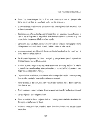 NIVEL PRIMARIO DISEÑO CURRICULAR
107
• Tener una visión integral del currículo y de su centro educativo, ya que debe
darle seguimiento a la escuela en todas sus dimensiones.
• Estimular el establecimiento y desarrollo de una organización dinámica y un
ambiente creativo.
• Gestionar con eficiencia el personal docente y los recursos materiales que el
centro necesita para dar respuestas a las demandas de la comunidad y a los
requerimientos y necesidades de la escuela.
• ConocerlabaselegaldelSistemaEducativoytenerunbuenmanejoprofesional
de la gestión en los distintos planos con los cuales se relacionan.
• Avanzar en su desarrollo profesional, mediante la actualización continua y la
toma de decisiones asertiva.
• Participar en la gestión del centro, apegado y apegada siempre a los principios
éticos y las normas institucionales.
• Mostrar espíritu de justicia y equidad al conocer, evaluar y decidir un interés
en conflicto, escuchando y acompañando con imparcialidad el proceso para
llegar a acuerdos satisfactorios.
• Capacidad de establecer y mantener relaciones profesionales con sus pares y
de manejar con éxito las relaciones interpersonales.
• Tener capacidad de comunicación y establecer canales claros de intercambio
de información.
• Tenerconfianzaensímismoyensímisma,ydarmuestrasdemadurezemocional.
• Ser ejemplo de auto-organización.
• Tener conciencia de su responsabilidad como garante del desarrollo de las
Competencias Fundamentales.
• Propiciar una evaluación auténtica de los procesos y resultados educativos en
su centro.
 